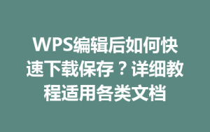 WPS编辑后如何快速下载保存？详细教程适用各类文档